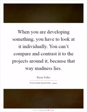 When you are developing something, you have to look at it individually. You can’t compare and contrast it to the projects around it, because that way madness lies Picture Quote #1