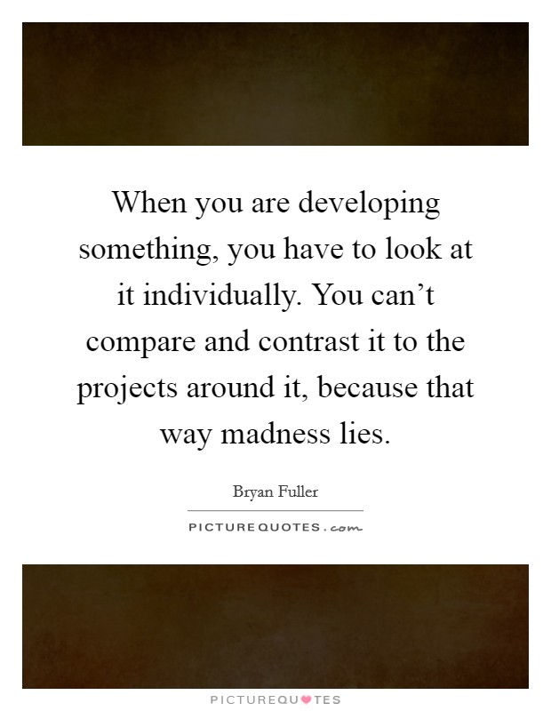 When you are developing something, you have to look at it individually. You can't compare and contrast it to the projects around it, because that way madness lies. Picture Quote #1