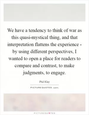 We have a tendency to think of war as this quasi-mystical thing, and that interpretation flattens the experience - by using different perspectives, I wanted to open a place for readers to compare and contrast, to make judgments, to engage Picture Quote #1