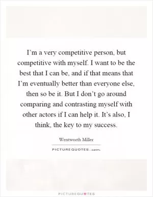 I’m a very competitive person, but competitive with myself. I want to be the best that I can be, and if that means that I’m eventually better than everyone else, then so be it. But I don’t go around comparing and contrasting myself with other actors if I can help it. It’s also, I think, the key to my success Picture Quote #1
