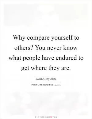 Why compare yourself to others? You never know what people have endured to get where they are Picture Quote #1
