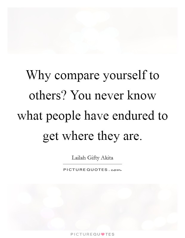 Why compare yourself to others? You never know what people have endured to get where they are. Picture Quote #1