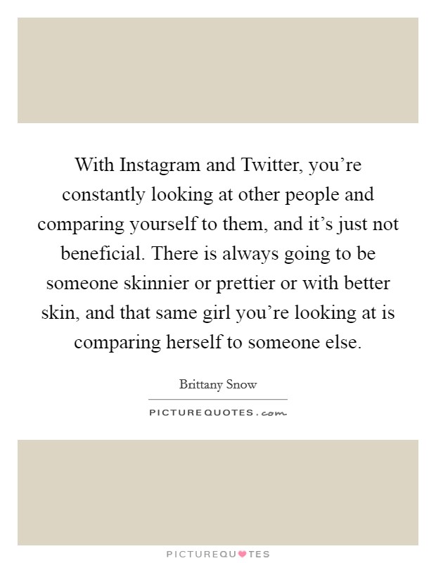 With Instagram and Twitter, you're constantly looking at other people and comparing yourself to them, and it's just not beneficial. There is always going to be someone skinnier or prettier or with better skin, and that same girl you're looking at is comparing herself to someone else. Picture Quote #1