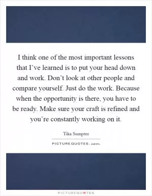 I think one of the most important lessons that I’ve learned is to put your head down and work. Don’t look at other people and compare yourself. Just do the work. Because when the opportunity is there, you have to be ready. Make sure your craft is refined and you’re constantly working on it Picture Quote #1