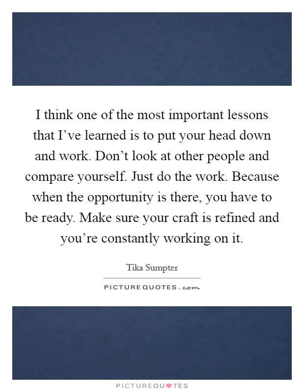 I think one of the most important lessons that I've learned is to put your head down and work. Don't look at other people and compare yourself. Just do the work. Because when the opportunity is there, you have to be ready. Make sure your craft is refined and you're constantly working on it. Picture Quote #1