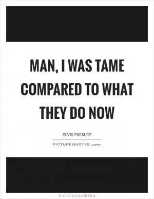 Man, I was tame compared to what they do now Picture Quote #1