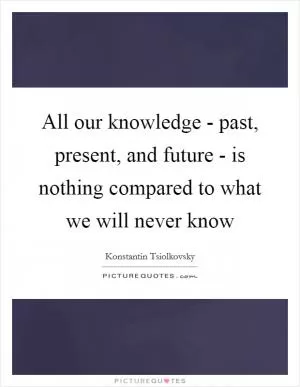 All our knowledge - past, present, and future - is nothing compared to what we will never know Picture Quote #1
