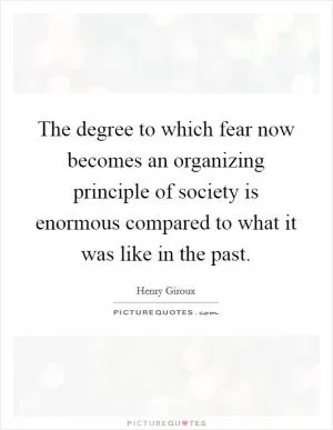 The degree to which fear now becomes an organizing principle of society is enormous compared to what it was like in the past Picture Quote #1