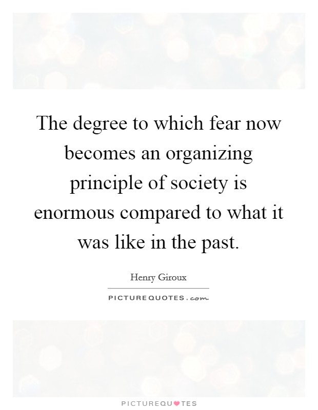 The degree to which fear now becomes an organizing principle of society is enormous compared to what it was like in the past. Picture Quote #1