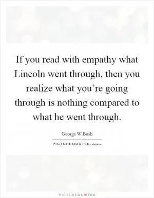 If you read with empathy what Lincoln went through, then you realize what you’re going through is nothing compared to what he went through Picture Quote #1