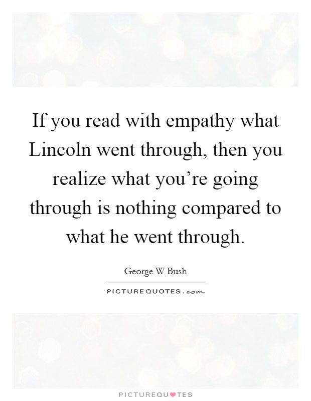 If you read with empathy what Lincoln went through, then you realize what you're going through is nothing compared to what he went through. Picture Quote #1