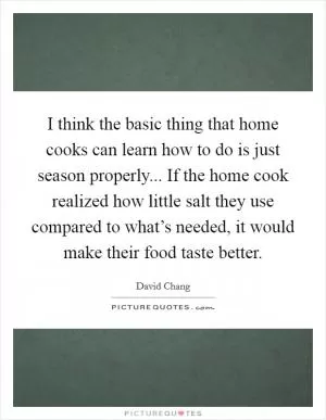 I think the basic thing that home cooks can learn how to do is just season properly... If the home cook realized how little salt they use compared to what’s needed, it would make their food taste better Picture Quote #1