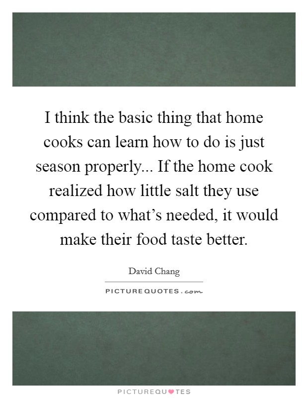 I think the basic thing that home cooks can learn how to do is just season properly... If the home cook realized how little salt they use compared to what's needed, it would make their food taste better. Picture Quote #1