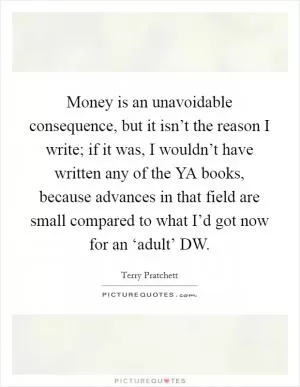 Money is an unavoidable consequence, but it isn’t the reason I write; if it was, I wouldn’t have written any of the YA books, because advances in that field are small compared to what I’d got now for an ‘adult’ DW Picture Quote #1