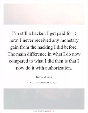 I’m still a hacker. I get paid for it now. I never received any monetary gain from the hacking I did before. The main difference in what I do now compared to what I did then is that I now do it with authorization Picture Quote #1