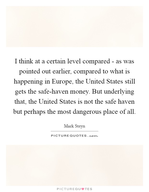 I think at a certain level compared - as was pointed out earlier, compared to what is happening in Europe, the United States still gets the safe-haven money. But underlying that, the United States is not the safe haven but perhaps the most dangerous place of all. Picture Quote #1