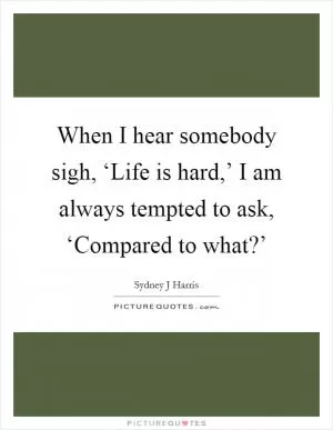 When I hear somebody sigh, ‘Life is hard,’ I am always tempted to ask, ‘Compared to what?’ Picture Quote #1
