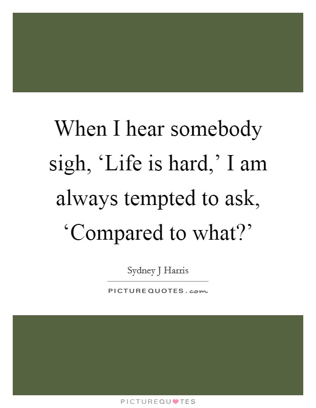 When I hear somebody sigh, ‘Life is hard,' I am always tempted to ask, ‘Compared to what?' Picture Quote #1