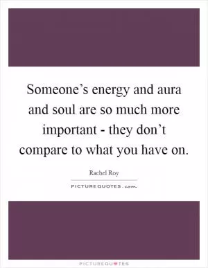 Someone’s energy and aura and soul are so much more important - they don’t compare to what you have on Picture Quote #1