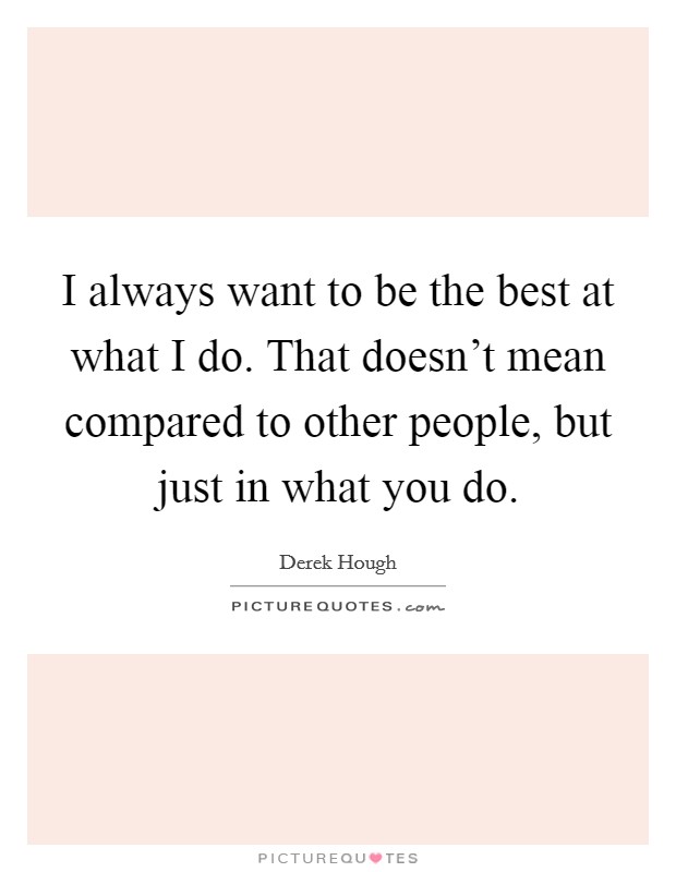 I always want to be the best at what I do. That doesn't mean compared to other people, but just in what you do. Picture Quote #1