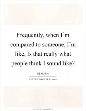 Frequently, when I’m compared to someone, I’m like, Is that really what people think I sound like? Picture Quote #1
