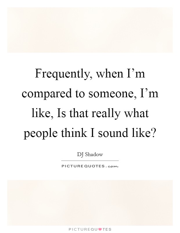 Frequently, when I'm compared to someone, I'm like, Is that really what people think I sound like? Picture Quote #1