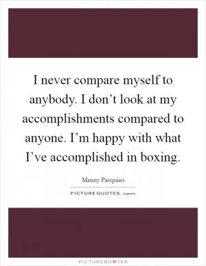 I never compare myself to anybody. I don’t look at my accomplishments compared to anyone. I’m happy with what I’ve accomplished in boxing Picture Quote #1