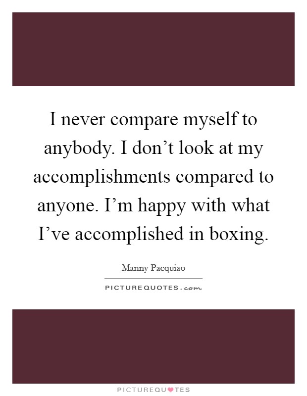 I never compare myself to anybody. I don't look at my accomplishments compared to anyone. I'm happy with what I've accomplished in boxing. Picture Quote #1