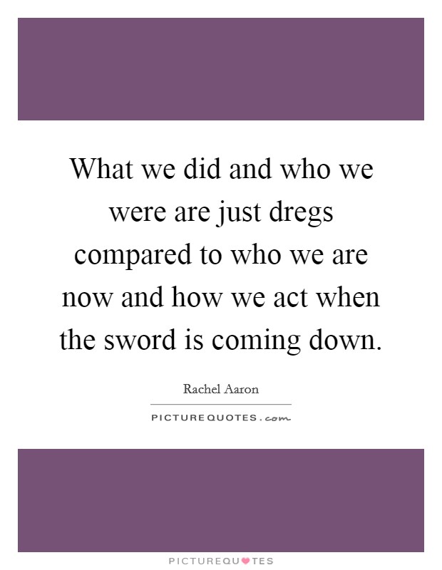 What we did and who we were are just dregs compared to who we are now and how we act when the sword is coming down. Picture Quote #1