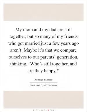 My mom and my dad are still together, but so many of my friends who got married just a few years ago aren’t. Maybe it’s that we compare ourselves to our parents’ generation, thinking, ‘Who’s still together, and are they happy?’ Picture Quote #1
