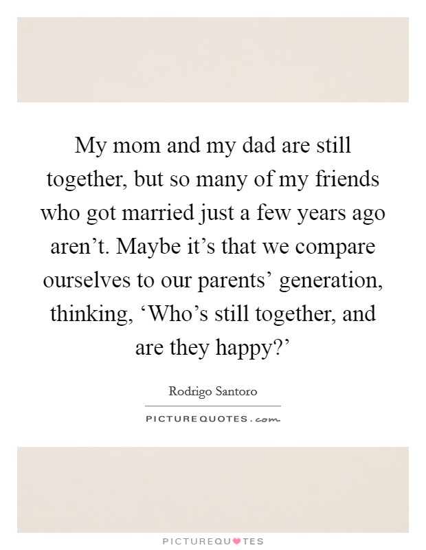 My mom and my dad are still together, but so many of my friends who got married just a few years ago aren't. Maybe it's that we compare ourselves to our parents' generation, thinking, ‘Who's still together, and are they happy?' Picture Quote #1
