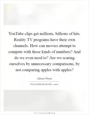 YouTube clips get millions, billions of hits. Reality TV programs have their own channels. How can movies attempt to compete with these kinds of numbers? And do we even need to? Are we scaring ourselves by unnecessary comparisons, by not comparing apples with apples? Picture Quote #1