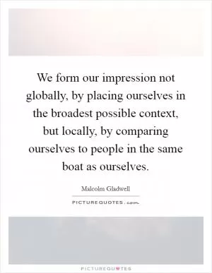 We form our impression not globally, by placing ourselves in the broadest possible context, but locally, by comparing ourselves to people in the same boat as ourselves Picture Quote #1