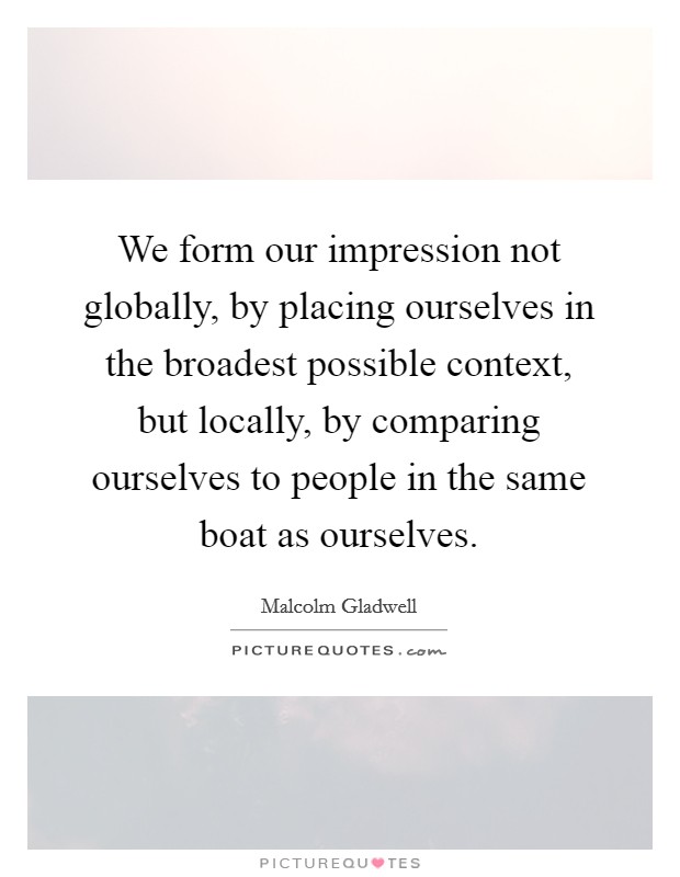 We form our impression not globally, by placing ourselves in the broadest possible context, but locally, by comparing ourselves to people in the same boat as ourselves. Picture Quote #1