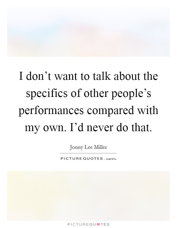 I don't want to talk about the specifics of other people's performances compared with my own. I'd never do that. Picture Quote #1