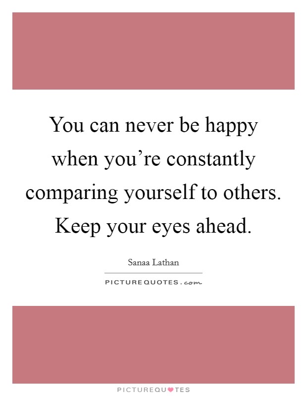 You can never be happy when you're constantly comparing yourself to others. Keep your eyes ahead. Picture Quote #1