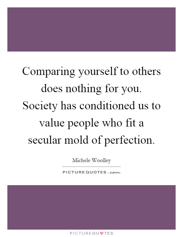 Comparing yourself to others does nothing for you. Society has conditioned us to value people who fit a secular mold of perfection. Picture Quote #1