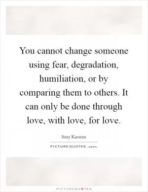 You cannot change someone using fear, degradation, humiliation, or by comparing them to others. It can only be done through love, with love, for love Picture Quote #1