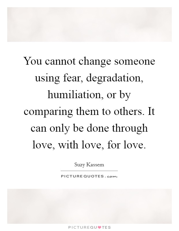 You cannot change someone using fear, degradation, humiliation, or by comparing them to others. It can only be done through love, with love, for love. Picture Quote #1