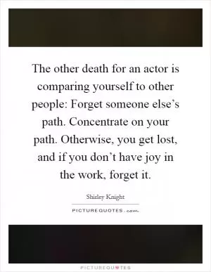 The other death for an actor is comparing yourself to other people: Forget someone else’s path. Concentrate on your path. Otherwise, you get lost, and if you don’t have joy in the work, forget it Picture Quote #1