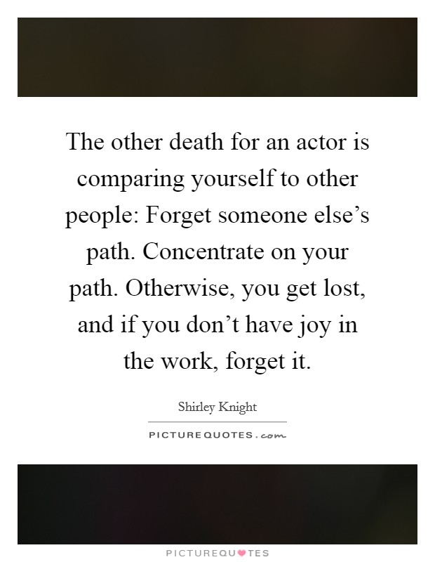 The other death for an actor is comparing yourself to other people: Forget someone else's path. Concentrate on your path. Otherwise, you get lost, and if you don't have joy in the work, forget it. Picture Quote #1