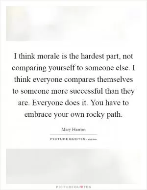 I think morale is the hardest part, not comparing yourself to someone else. I think everyone compares themselves to someone more successful than they are. Everyone does it. You have to embrace your own rocky path Picture Quote #1