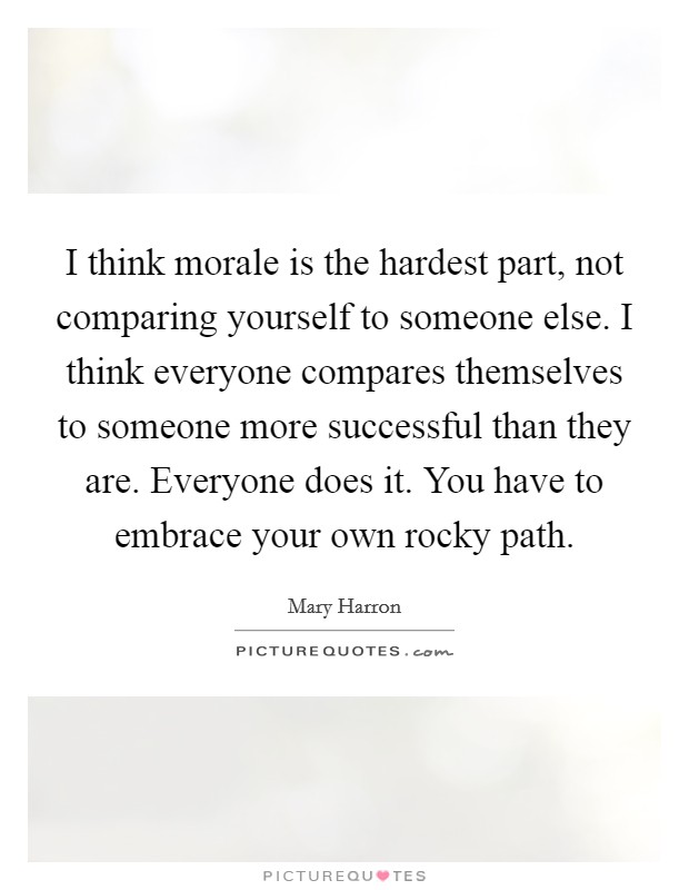I think morale is the hardest part, not comparing yourself to someone else. I think everyone compares themselves to someone more successful than they are. Everyone does it. You have to embrace your own rocky path. Picture Quote #1
