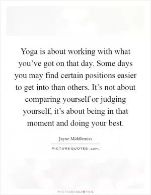 Yoga is about working with what you’ve got on that day. Some days you may find certain positions easier to get into than others. It’s not about comparing yourself or judging yourself, it’s about being in that moment and doing your best Picture Quote #1