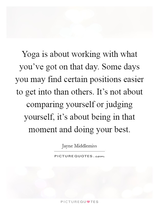 Yoga is about working with what you've got on that day. Some days you may find certain positions easier to get into than others. It's not about comparing yourself or judging yourself, it's about being in that moment and doing your best. Picture Quote #1