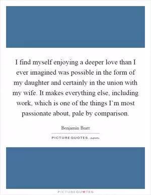 I find myself enjoying a deeper love than I ever imagined was possible in the form of my daughter and certainly in the union with my wife. It makes everything else, including work, which is one of the things I’m most passionate about, pale by comparison Picture Quote #1
