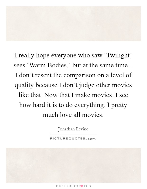 I really hope everyone who saw ‘Twilight' sees ‘Warm Bodies,' but at the same time... I don't resent the comparison on a level of quality because I don't judge other movies like that. Now that I make movies, I see how hard it is to do everything. I pretty much love all movies. Picture Quote #1