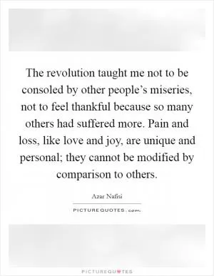 The revolution taught me not to be consoled by other people’s miseries, not to feel thankful because so many others had suffered more. Pain and loss, like love and joy, are unique and personal; they cannot be modified by comparison to others Picture Quote #1