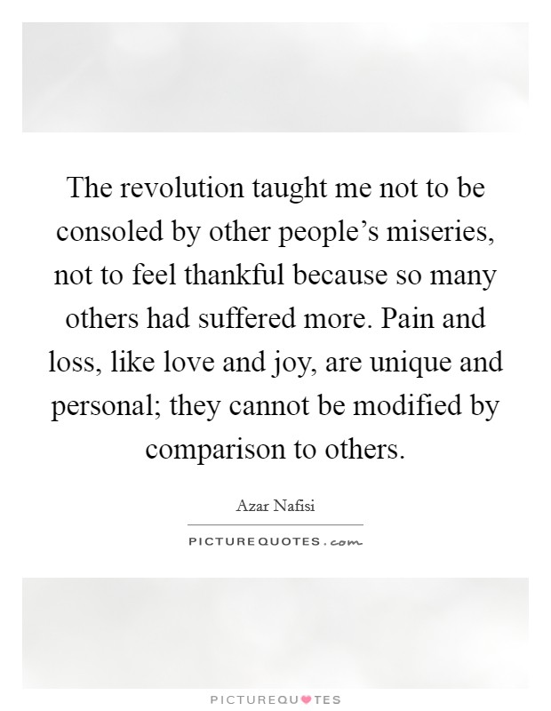 The revolution taught me not to be consoled by other people's miseries, not to feel thankful because so many others had suffered more. Pain and loss, like love and joy, are unique and personal; they cannot be modified by comparison to others. Picture Quote #1