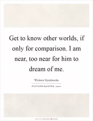 Get to know other worlds, if only for comparison. I am near, too near for him to dream of me Picture Quote #1